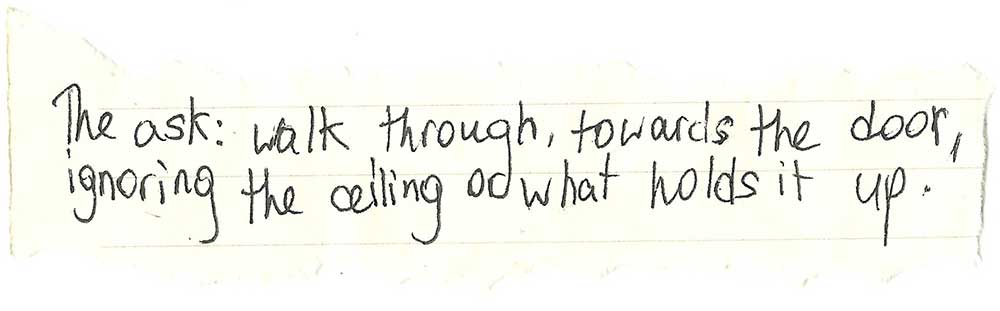 Handwritten on yellowing paper: "The ask: walk through, towards the door, ignoring the ceiling or what holds it up."