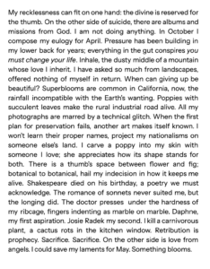 Text that reads My recklessness can fit on one hand: the divine is reserved for the thumb. On the other side of suicide, there are albums and missions from God. I am not doing anything. In October I compose my eulogy for April. Pressure has been building in my lower back for years; everything in the gut conspires you must change your life. Inhale, the dusty middle of a mountain whose love I inherit. I have asked so much from landscapes, offered nothing of myself in return. When can giving up be beautiful? Superblooms are common in California, now, the rainfall incompatible with the Earth's wanting. Poppies with succulent leaves make the rural industrial road alive. All my photographs are marred by a technical glitch. When the first plan for preservation fails, another art makes itself known. I won't learn their proper names, project my nationalisms on someone else's land. I carve a poppy into my skin with someone I love; she appreciates how its shape stands for both. There is a thumb's space between flower and fig; botanical to botanical, hail my indecision in how it keeps me alive. Shakespeare died on his birthday, a poetry we must acknowledge. The romance of sonnets never suited me, but the longing did. The doctor presses  under the hardness of my ribcage, fingers indenting as marble on marble. Daphne, my first aspiration. Josie Radek my second. I kill a carnivorous plant, a cactus rots in the kitchen window. Retribution is prophecy. Sacrifice. Sacrifice. On the other side is love from angels. I could save my laments for May. Something blooms. 